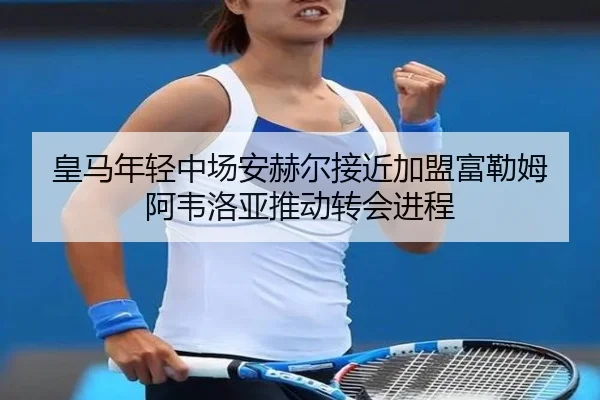 皇马年轻中场安赫尔接近加盟富勒姆 阿韦洛亚推动转会进程
