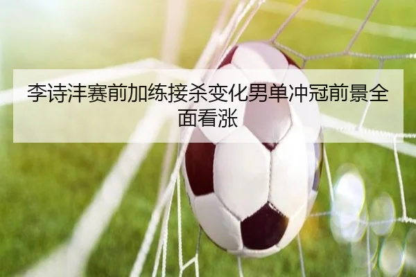 李诗沣赛前加练接杀变化男单冲冠前景全面看涨